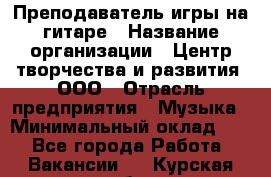 Преподаватель игры на гитаре › Название организации ­ Центр творчества и развития, ООО › Отрасль предприятия ­ Музыка › Минимальный оклад ­ 1 - Все города Работа » Вакансии   . Курская обл.